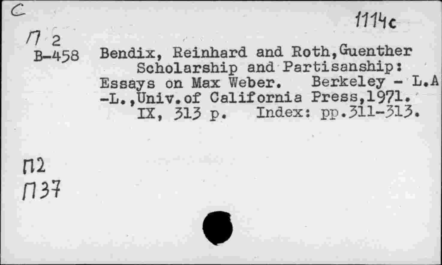 ﻿B-458
IHhc
Bendix, Reinhard and Roth,Guenther Scholarship and Partisanship:
Essays on Max Weber. Berkeley — L.A
-L.,Univ.of California Press,1971.
IX, 313 p. Index: pp.311-315.
P37